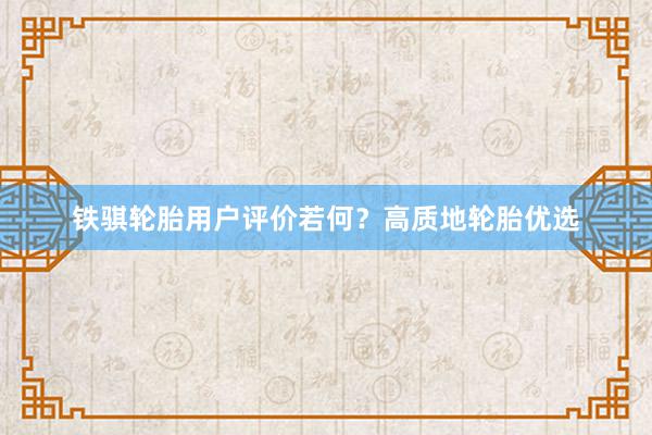 铁骐轮胎用户评价若何？高质地轮胎优选