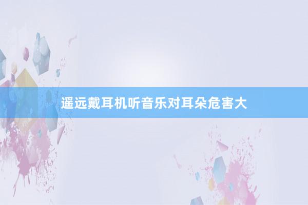 遥远戴耳机听音乐对耳朵危害大