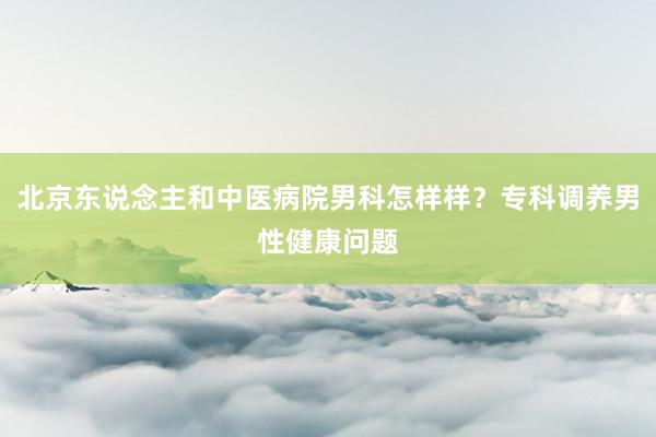 北京东说念主和中医病院男科怎样样？专科调养男性健康问题