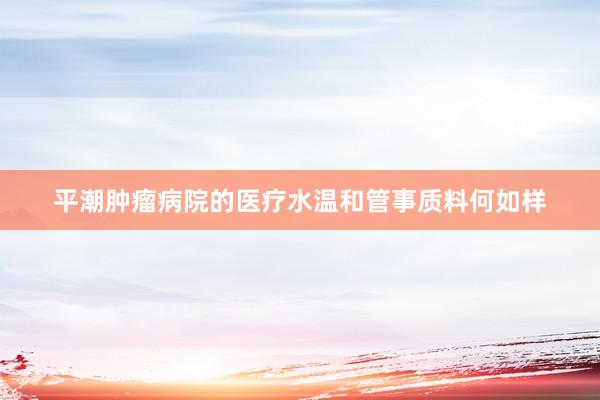 平潮肿瘤病院的医疗水温和管事质料何如样