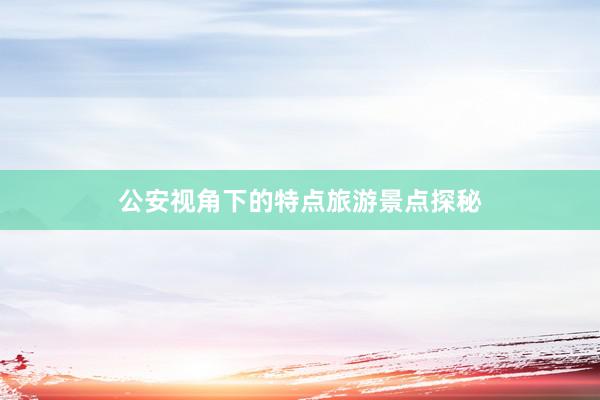 公安视角下的特点旅游景点探秘